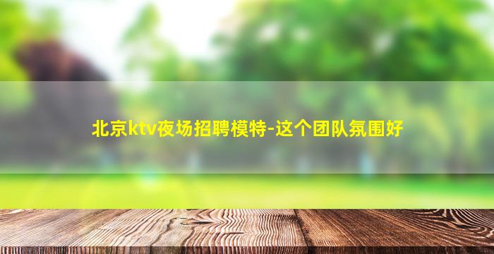 北京ktv夜场招聘模特-这个团队氛围好